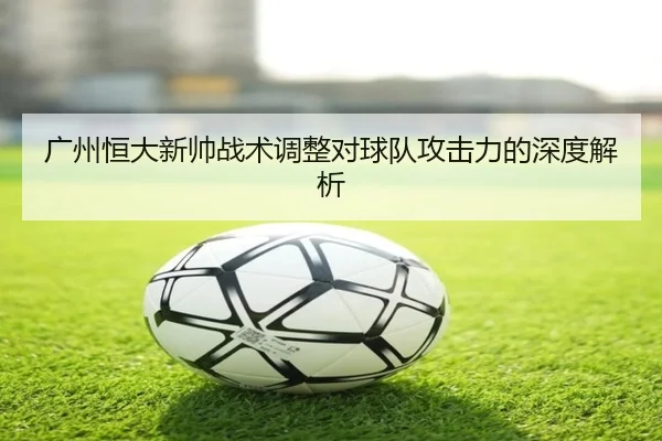 广州恒大新帅战术调整对球队攻击力的深度解析
