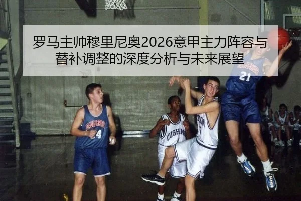 罗马主帅穆里尼奥2026意甲主力阵容与替补调整的深度分析与未来展望